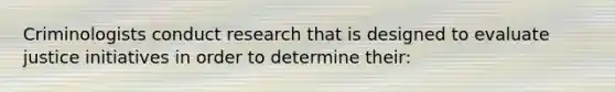 Criminologists conduct research that is designed to evaluate justice initiatives in order to determine their: