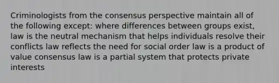 Criminologists from the consensus perspective maintain all of the following except: where differences between groups exist, law is the neutral mechanism that helps individuals resolve their conflicts law reflects the need for social order law is a product of value consensus law is a partial system that protects private interests