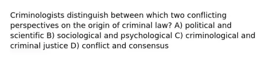 Criminologists distinguish between which two conflicting perspectives on the origin of criminal law? A) political and scientific B) sociological and psychological C) criminological and criminal justice D) conflict and consensus