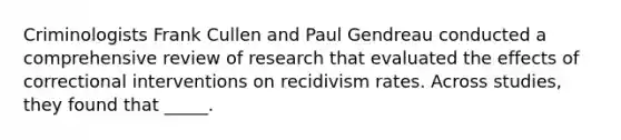 Criminologists Frank Cullen and Paul Gendreau conducted a comprehensive review of research that evaluated the effects of correctional interventions on recidivism rates. Across studies, they found that _____.