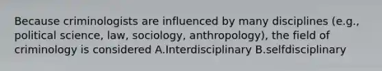 Because criminologists are influenced by many disciplines (e.g., political science, law, sociology, anthropology), the field of criminology is considered A.Interdisciplinary B.selfdisciplinary