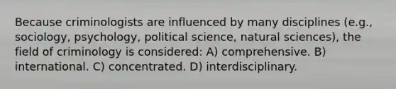 Because criminologists are influenced by many disciplines (e.g., sociology, psychology, political science, natural sciences), the field of criminology is considered: A) comprehensive. B) international. C) concentrated. D) interdisciplinary.