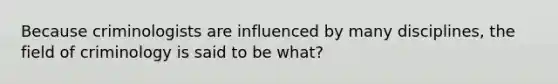 Because criminologists are influenced by many disciplines, the field of criminology is said to be what?