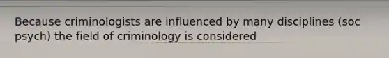 Because criminologists are influenced by many disciplines (soc psych) the field of criminology is considered