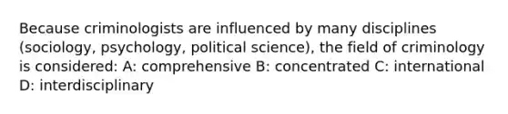 Because criminologists are influenced by many disciplines (sociology, psychology, political science), the field of criminology is considered: A: comprehensive B: concentrated C: international D: interdisciplinary