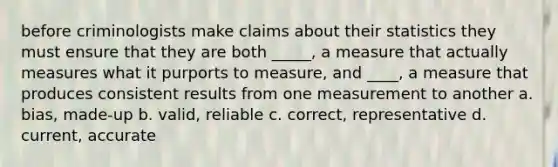 before criminologists make claims about their statistics they must ensure that they are both _____, a measure that actually measures what it purports to measure, and ____, a measure that produces consistent results from one measurement to another a. bias, made-up b. valid, reliable c. correct, representative d. current, accurate