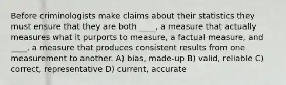 Before criminologists make claims about their statistics they must ensure that they are both ____, a measure that actually measures what it purports to measure, a factual measure, and ____, a measure that produces consistent results from one measurement to another. A) bias, made-up B) valid, reliable C) correct, representative D) current, accurate