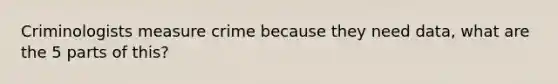 Criminologists measure crime because they need data, what are the 5 parts of this?