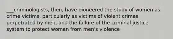 ___criminologists, then, have pioneered the study of women as crime victims, particularly as victims of violent crimes perpetrated by men, and the failure of the criminal justice system to protect women from men's violence