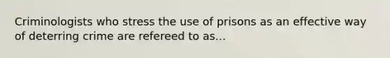 Criminologists who stress the use of prisons as an effective way of deterring crime are refereed to as...
