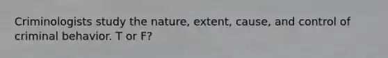 Criminologists study the nature, extent, cause, and control of criminal behavior. T or F?