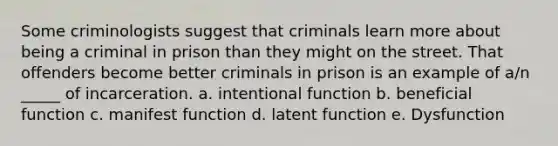 Some criminologists suggest that criminals learn more about being a criminal in prison than they might on the street. That offenders become better criminals in prison is an example of a/n _____ of incarceration. a. intentional function b. beneficial function c. manifest function d. latent function e. Dysfunction