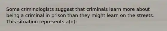 Some criminologists suggest that criminals learn more about being a criminal in prison than they might learn on the streets. This situation represents a(n):