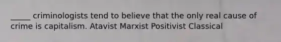 _____ criminologists tend to believe that the only real cause of crime is capitalism. Atavist Marxist Positivist Classical