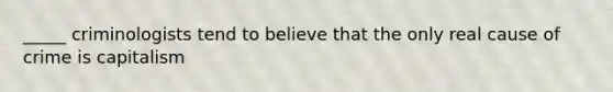 _____ criminologists tend to believe that the only real cause of crime is capitalism