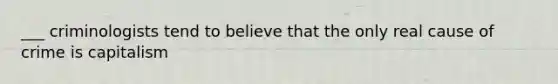 ___ criminologists tend to believe that the only real cause of crime is capitalism