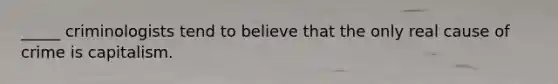 _____ criminologists tend to believe that the only real cause of crime is capitalism.