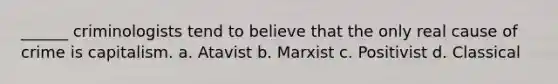 ______ criminologists tend to believe that the only real cause of crime is capitalism. a. Atavist b. Marxist c. Positivist d. Classical