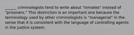 ______ criminologists tend to write about "inmates" instead of "prisoners." This distinction is an important one because the terminology used by other criminologists is "managerial" in the sense that it is consistent with the language of controlling agents in the justice system.