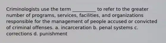 Criminologists use the term __________ to refer to the greater number of programs, services, facilities, and organizations responsible for the management of people accused or convicted of criminal offenses. a. incarceration b. penal systems c. corrections d. punishment