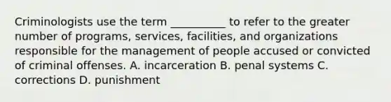 Criminologists use the term __________ to refer to the greater number of programs, services, facilities, and organizations responsible for the management of people accused or convicted of criminal offenses. A. incarceration B. penal systems C. corrections D. punishment