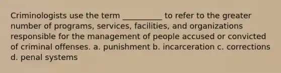 Criminologists use the term __________ to refer to the greater number of programs, services, facilities, and organizations responsible for the management of people accused or convicted of criminal offenses. a. punishment b. incarceration c. corrections d. penal systems