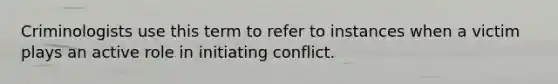 Criminologists use this term to refer to instances when a victim plays an active role in initiating conflict.