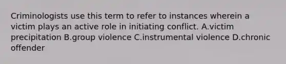 Criminologists use this term to refer to instances wherein a victim plays an active role in initiating conflict. A.victim precipitation B.group violence C.instrumental violence D.chronic offender