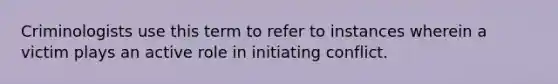 Criminologists use this term to refer to instances wherein a victim plays an active role in initiating conflict.