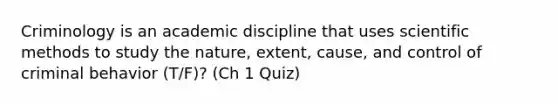 Criminology is an academic discipline that uses scientific methods to study the nature, extent, cause, and control of criminal behavior (T/F)? (Ch 1 Quiz)