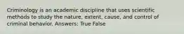 Criminology is an academic discipline that uses scientific methods to study the nature, extent, cause, and control of criminal behavior. Answers: True False