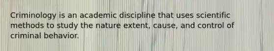 Criminology is an academic discipline that uses scientific methods to study the nature extent, cause, and control of criminal behavior.