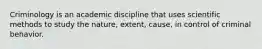 Criminology is an academic discipline that uses scientific methods to study the nature, extent, cause, in control of criminal behavior.