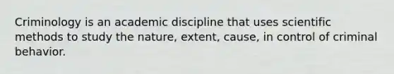 Criminology is an academic discipline that uses scientific methods to study the nature, extent, cause, in control of criminal behavior.