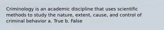 Criminology is an academic discipline that uses scientific methods to study the nature, extent, cause, and control of criminal behavior a. True b. False