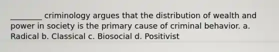 ________ criminology argues that the distribution of wealth and power in society is the primary cause of criminal behavior. a. Radical b. Classical c. Biosocial d. Positivist