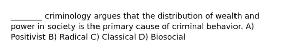 ________ criminology argues that the distribution of wealth and power in society is the primary cause of criminal behavior. A) Positivist B) Radical C) Classical D) Biosocial