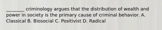 ________ criminology argues that the distribution of wealth and power in society is the primary cause of criminal behavior. A. Classical B. Biosocial C. Positivist D. Radical