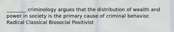 ________ criminology argues that the distribution of wealth and power in society is the primary cause of criminal behavior. Radical Classical Biosocial Positivist