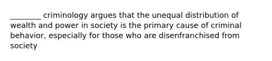 ________ criminology argues that the unequal distribution of wealth and power in society is the primary cause of criminal behavior, especially for those who are disenfranchised from society