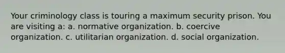 Your criminology class is touring a maximum security prison. You are visiting a: a. normative organization. b. coercive organization. c. utilitarian organization. d. social organization.