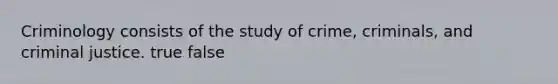 Criminology consists of the study of crime, criminals, and criminal justice. true false