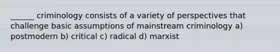 ______ criminology consists of a variety of perspectives that challenge basic assumptions of mainstream criminology a) postmodern b) critical c) radical d) marxist