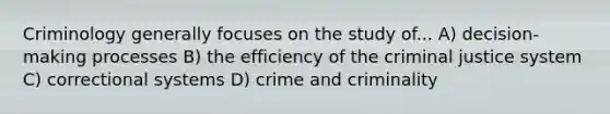 Criminology generally focuses on the study of... A) decision-making processes B) the efficiency of the criminal justice system C) correctional systems D) crime and criminality