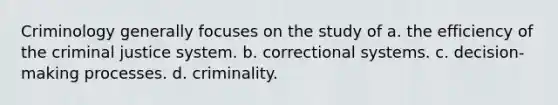 Criminology generally focuses on the study of a. the efficiency of the criminal justice system. b. correctional systems. c. decision-making processes. d. criminality.