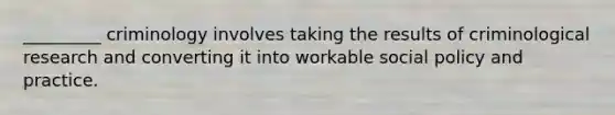 _________ criminology involves taking the results of criminological research and converting it into workable social policy and practice.