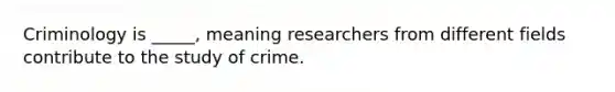 Criminology is _____, meaning researchers from different fields contribute to the study of crime.