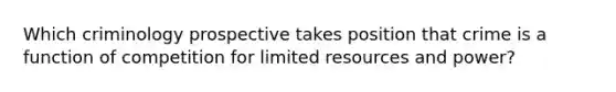 Which criminology prospective takes position that crime is a function of competition for limited resources and power?