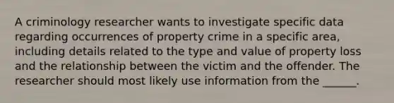 A criminology researcher wants to investigate specific data regarding occurrences of property crime in a specific area, including details related to the type and value of property loss and the relationship between the victim and the offender. The researcher should most likely use information from the ______.