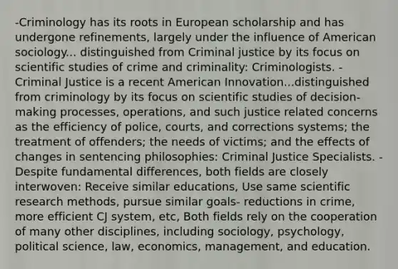 -Criminology has its roots in European scholarship and has undergone refinements, largely under the influence of American sociology... distinguished from Criminal justice by its focus on scientific studies of crime and criminality: Criminologists. -Criminal Justice is a recent American Innovation...distinguished from criminology by its focus on scientific studies of decision-making processes, operations, and such justice related concerns as the efficiency of police, courts, and corrections systems; the treatment of offenders; the needs of victims; and the effects of changes in sentencing philosophies: Criminal Justice Specialists. -Despite fundamental differences, both fields are closely interwoven: Receive similar educations, Use same scientific research methods, pursue similar goals- reductions in crime, more efficient CJ system, etc, Both fields rely on the cooperation of many other disciplines, including sociology, psychology, political science, law, economics, management, and education.